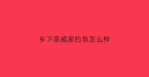 乡下亲戚家钓鱼怎么样(乡下亲戚家钓鱼怎么样啊)
