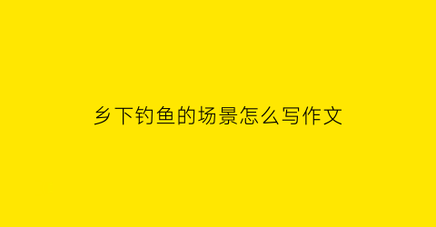 “乡下钓鱼的场景怎么写作文(乡下钓鱼的说说)