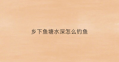 乡下鱼塘水深怎么钓鱼(农村鱼塘钓鱼)