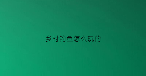 乡村钓鱼怎么玩的(村里钓鱼)