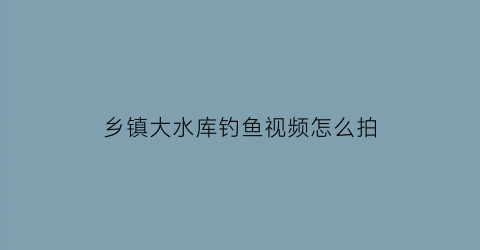 乡镇大水库钓鱼视频怎么拍