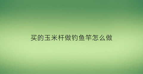 买的玉米杆做钓鱼竿怎么做(怎样用玉米杆做手工)