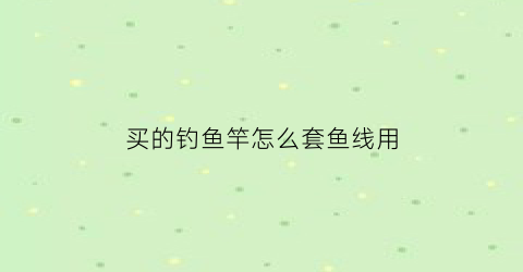 “买的钓鱼竿怎么套鱼线用(买了钓鱼竿怎么装)