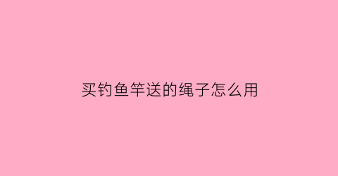 买钓鱼竿送的绳子怎么用(买钓竿送的那个胶带是干什么的)