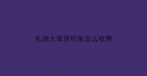 乳源大草原钓鱼怎么收费(乳源水库)