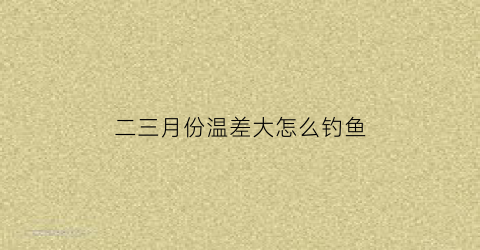 “二三月份温差大怎么钓鱼(三月降温钓鱼)