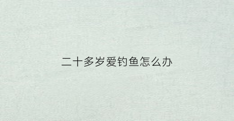 二十多岁爱钓鱼怎么办(20几岁喜欢钓鱼是不是好事)
