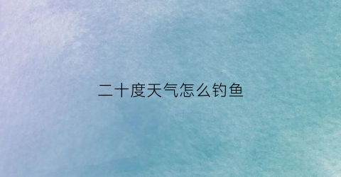 “二十度天气怎么钓鱼(二十度天气怎么钓鱼好)