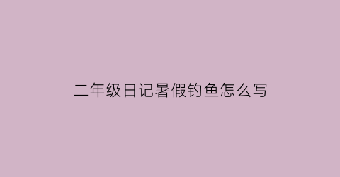 二年级日记暑假钓鱼怎么写(二年级钓鱼写话怎么写)