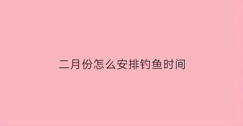 “二月份怎么安排钓鱼时间(二月钓鱼适合钓鱼吗)