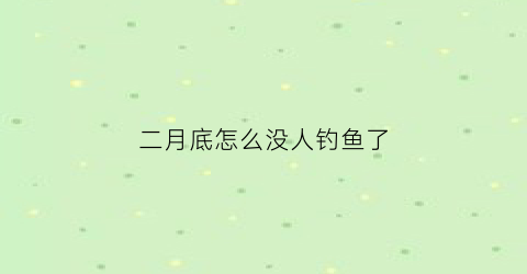 二月底怎么没人钓鱼了(2月底钓鱼有什么技巧)