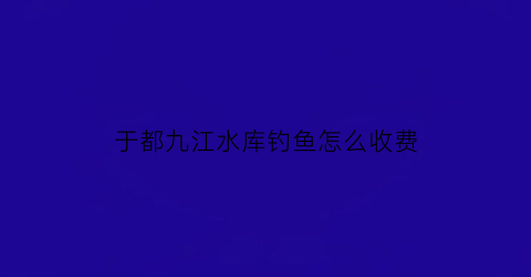 于都九江水库钓鱼怎么收费