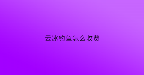 云冰钓鱼怎么收费(自驾云冰山景区攻略)
