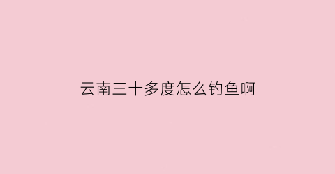 云南三十多度怎么钓鱼啊(三十多度的天气钓多深)