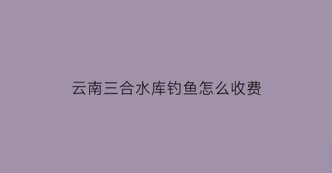 云南三合水库钓鱼怎么收费(三合村水库)