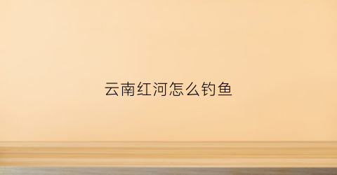云南红河怎么钓鱼(红河州钓鱼)