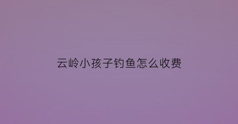 云岭小孩子钓鱼怎么收费(云岭河景区要门票吗)
