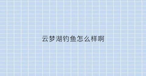 “云梦湖钓鱼怎么样啊(云梦湖钓鱼怎么样啊现在)