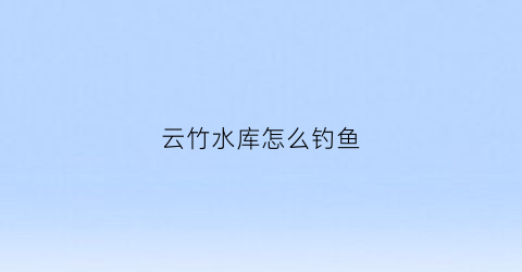 云竹水库怎么钓鱼(云竹水库怎么钓鱼视频)