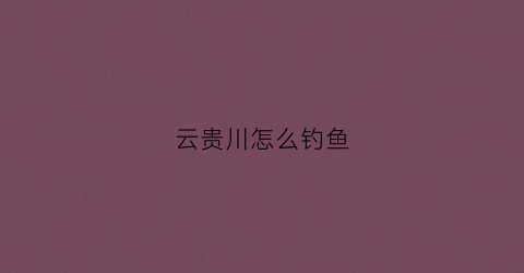 云贵川怎么钓鱼(云贵川自助游攻略)