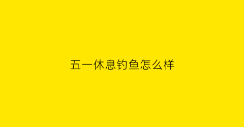 五一休息钓鱼怎么样(五一钓鱼好钓吗)