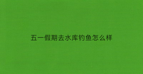 五一假期去水库钓鱼怎么样(五一假期去水库钓鱼怎么样呀)