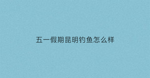 五一假期昆明钓鱼怎么样(昆明野钓不收费)