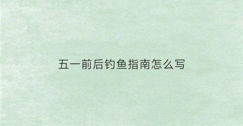 五一前后钓鱼指南怎么写(五一前后钓鱼指南怎么写好)