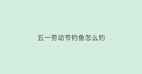 五一劳动节钓鱼怎么钓(五一垂钓)