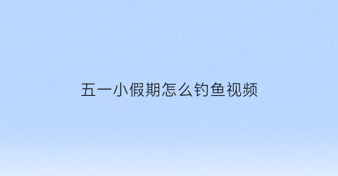 五一小假期怎么钓鱼视频(五一节钓鱼怎么选钓位)