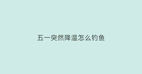 五一突然降温怎么钓鱼(突然降温钓鱼怎么样)