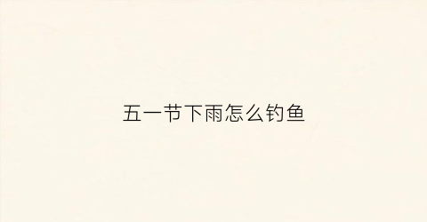 五一节下雨怎么钓鱼(五一节下雨怎么钓鱼最好)