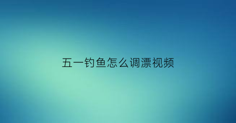 “五一钓鱼怎么调漂视频(五一节钓鱼怎么选钓位)