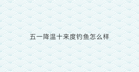 五一降温十来度钓鱼怎么样