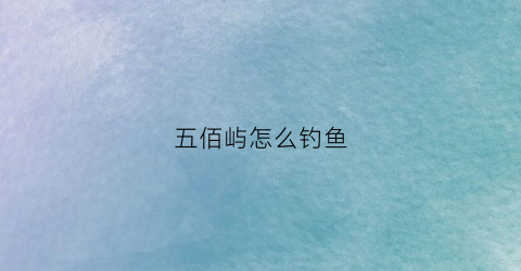 五佰屿怎么钓鱼(五百屿属于哪里)