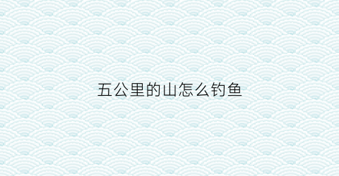 五公里的山怎么钓鱼(五公里以内的景点)