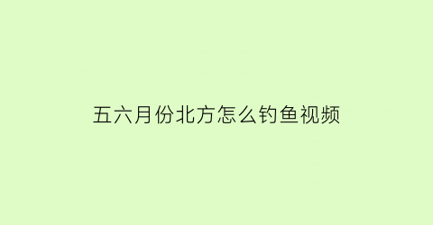 “五六月份北方怎么钓鱼视频(北方5月钓鱼)