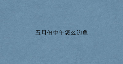 五月份中午怎么钓鱼(五月份中午钓鱼好钓么)