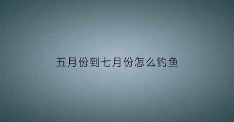 五月份到七月份怎么钓鱼(5月份怎么钓鱼)