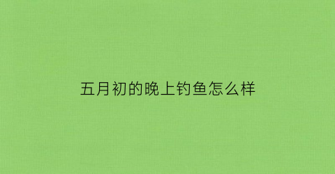 五月初的晚上钓鱼怎么样(五月初晚上不好钓鱼)