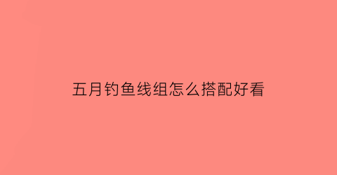 五月钓鱼线组怎么搭配好看(五月钓鱼时间的最佳时间)
