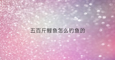 五百斤鲤鱼怎么钓鱼的(5000斤鲤鱼一天要喂多少料)