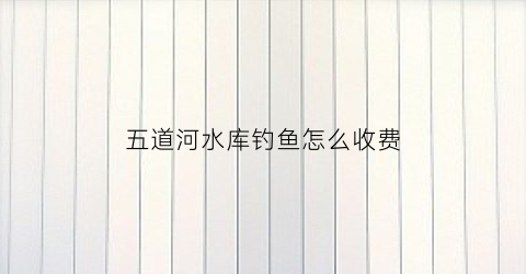 五道河水库钓鱼怎么收费(五道河风景区)