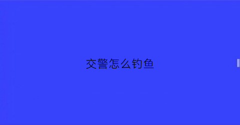 交警怎么钓鱼(交警钓鱼执法怎么办)