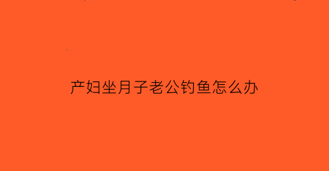 产妇坐月子老公钓鱼怎么办(月子里老公老是撩我)