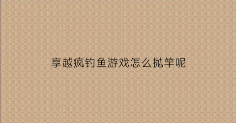 享越疯钓鱼游戏怎么抛竿呢(享越疯狂钓鱼鱼竿属性)