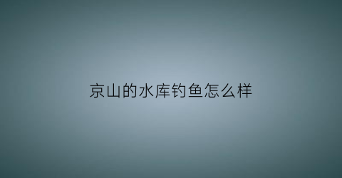 京山的水库钓鱼怎么样(京山的水库钓鱼怎么样好钓吗)