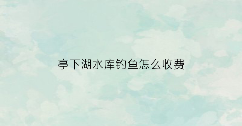 亭下湖水库钓鱼怎么收费(亭下水库风景区)