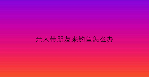 “亲人带朋友来钓鱼怎么办(亲人带朋友来钓鱼怎么办呢)