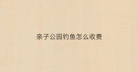 亲子公园钓鱼怎么收费(垂钓亲子乐园)